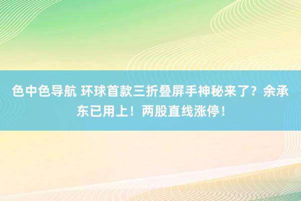 色中色导航 环球首款三折叠屏手神秘来了？余承东已用上！两股直线涨停！