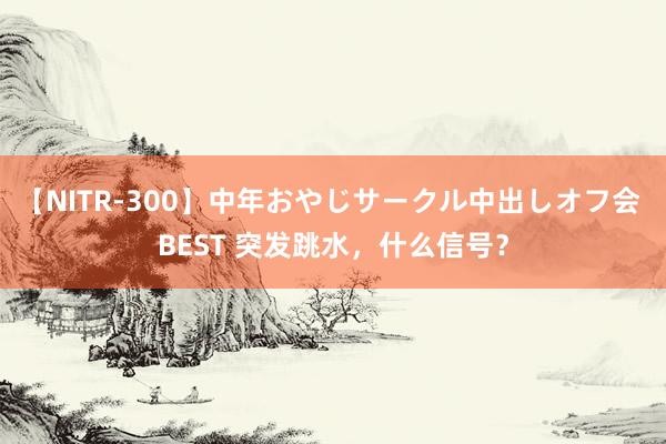 【NITR-300】中年おやじサークル中出しオフ会 BEST 突发跳水，什么信号？