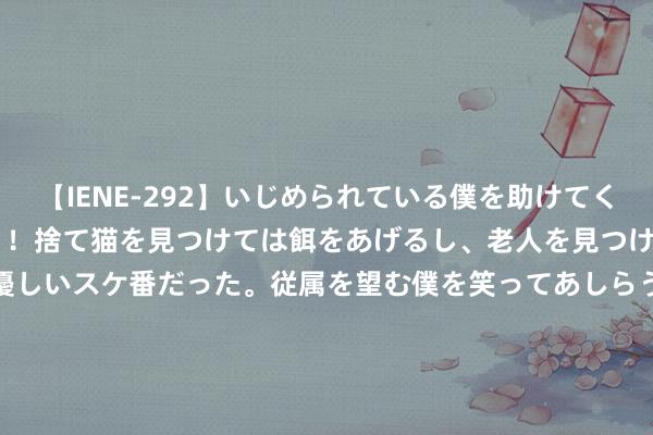 【IENE-292】いじめられている僕を助けてくれたのは まさかのスケ番！！捨て猫を見つけては餌をあげるし、老人を見つけては席を譲るうわさ通りの優しいスケ番だった。従属を望む僕を笑ってあしらうも、徐々にサディスティックな衝動が芽生え始めた高3の彼女</a>2013-07-18アイエナジー&$IE NERGY！117分钟 久保建英回来与埃梅里同事：固然没契机，但和他之间不存在问题