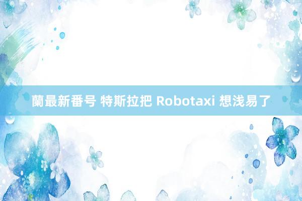 蘭最新番号 特斯拉把 Robotaxi 想浅易了