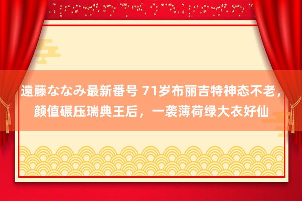 遠藤ななみ最新番号 71岁布丽吉特神态不老，颜值碾压瑞典王后，一袭薄荷绿大衣好仙