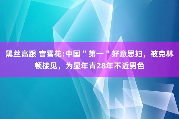 黑丝高跟 宫雪花:中国＂第一＂好意思妇，被克林顿接见，为显年青28年不近男色