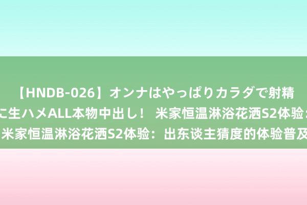 【HNDB-026】オンナはやっぱりカラダで射精する 厳選美巨乳ボディに生ハメALL本物中出し！ 米家恒温淋浴花洒S2体验：出东谈主猜度的体验普及