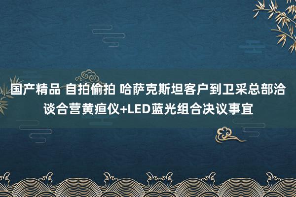 国产精品 自拍偷拍 哈萨克斯坦客户到卫采总部洽谈合营黄疸仪+LED蓝光组合决议事宜