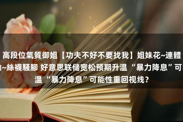 高段位氣質御姐【功夫不好不要找我】姐妹花~連體絲襪~大奶晃動~絲襪騷腳 好意思联储宽松预期升温 “暴力降息”可能性重回视线？