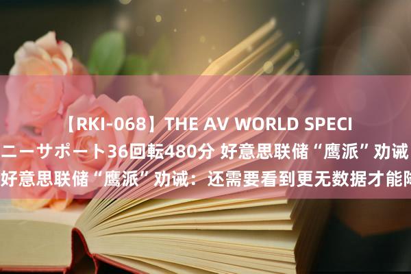 【RKI-068】THE AV WORLD SPECIAL あなただけに 最高のオナニーサポート36回転480分 好意思联储“鹰派”劝诫：还需要看到更无数据才能降息！