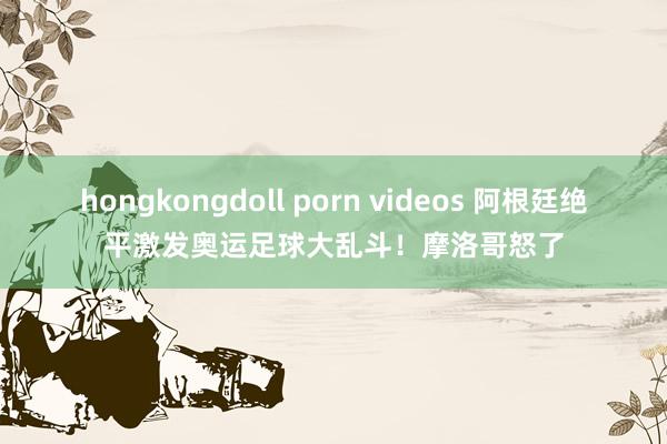 hongkongdoll porn videos 阿根廷绝平激发奥运足球大乱斗！摩洛哥怒了