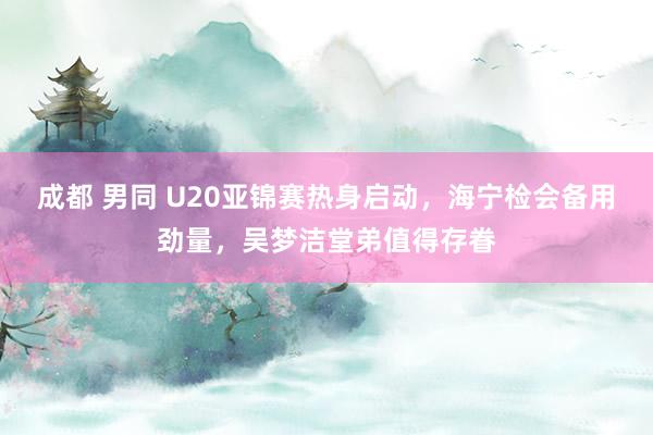 成都 男同 U20亚锦赛热身启动，海宁检会备用劲量，吴梦洁堂弟值得存眷