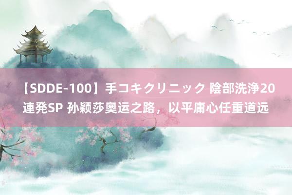 【SDDE-100】手コキクリニック 陰部洗浄20連発SP 孙颖莎奥运之路，以平庸心任重道远