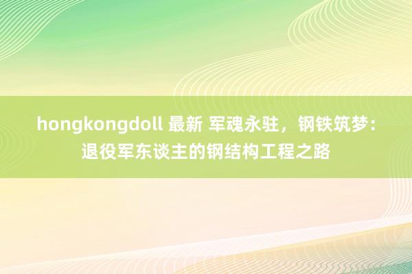 hongkongdoll 最新 军魂永驻，钢铁筑梦：退役军东谈主的钢结构工程之路