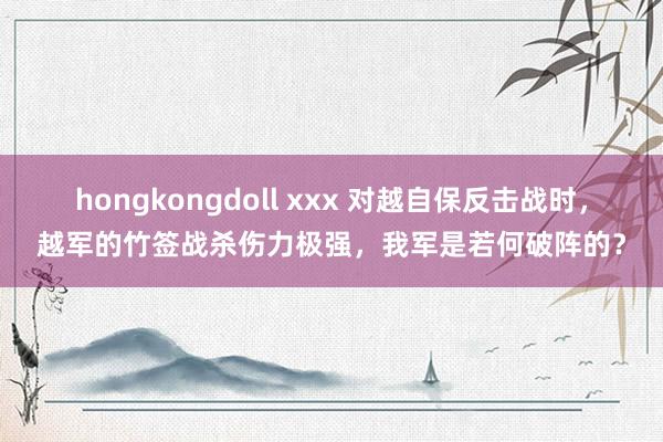 hongkongdoll xxx 对越自保反击战时，越军的竹签战杀伤力极强，我军是若何破阵的？