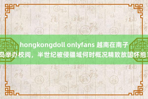 hongkongdoll onlyfans 越南在南子岛举办校阅，半世纪被侵疆域何时概况精致故国怀抱？