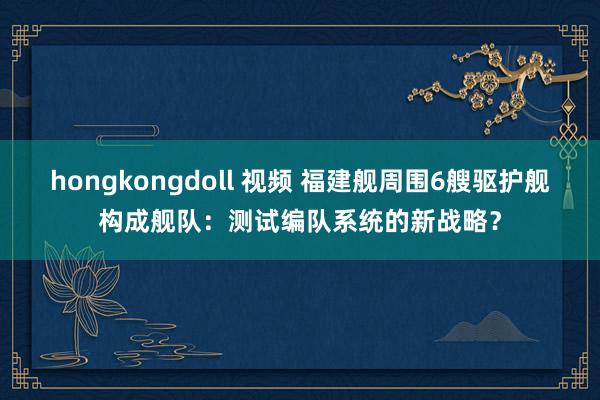 hongkongdoll 视频 福建舰周围6艘驱护舰构成舰队：测试编队系统的新战略？