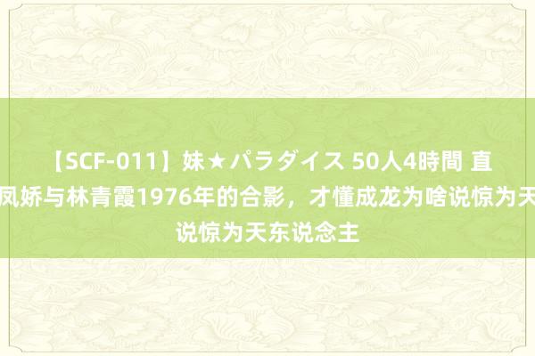 【SCF-011】妹★パラダイス 50人4時間 直到看到林凤娇与林青霞1976年的合影，才懂成龙为啥说惊为天东说念主