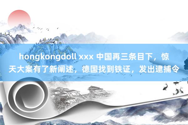 hongkongdoll xxx 中国再三条目下，惊天大案有了新阐述，德国找到铁证，发出逮捕令