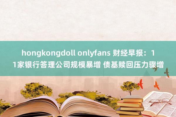 hongkongdoll onlyfans 财经早报：11家银行答理公司规模暴增 债基赎回压力骤增