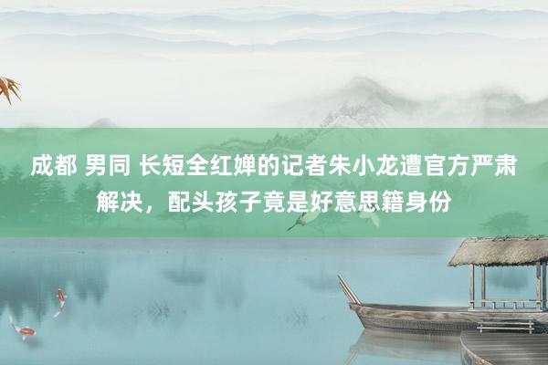 成都 男同 长短全红婵的记者朱小龙遭官方严肃解决，配头孩子竟是好意思籍身份