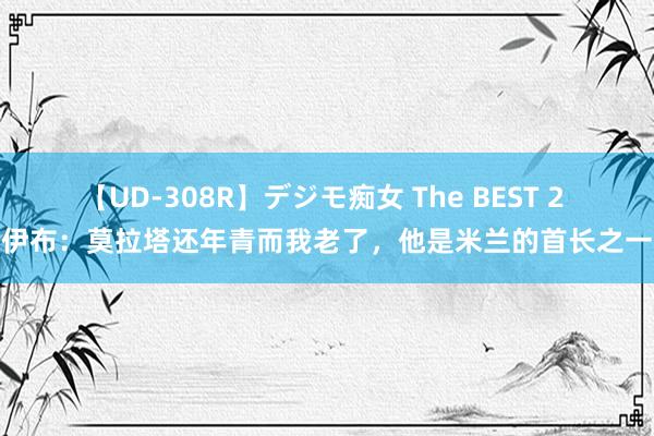 【UD-308R】デジモ痴女 The BEST 2 伊布：莫拉塔还年青而我老了，他是米兰的首长之一