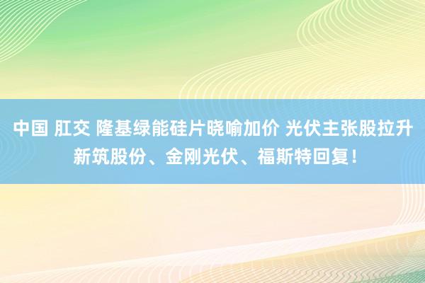 中国 肛交 隆基绿能硅片晓喻加价 光伏主张股拉升 新筑股份、金刚光伏、福斯特回复！