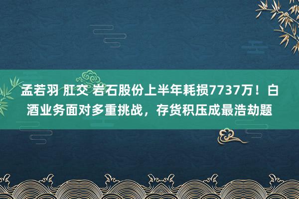 孟若羽 肛交 岩石股份上半年耗损7737万！白酒业务面对多重挑战，存货积压成最浩劫题