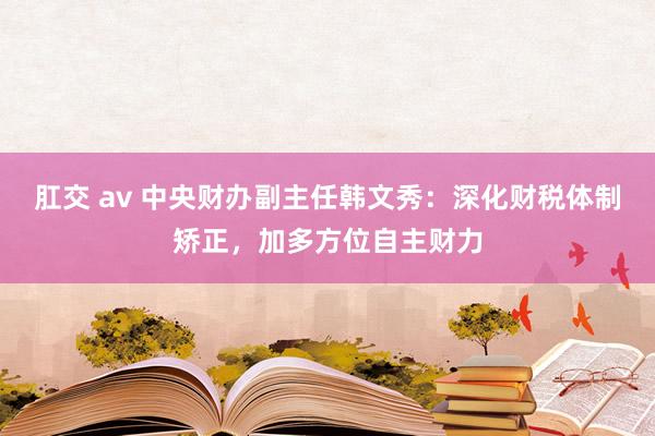 肛交 av 中央财办副主任韩文秀：深化财税体制矫正，加多方位自主财力