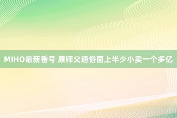 MIHO最新番号 康师父通俗面上半少小卖一个多亿