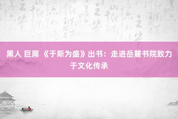 黑人 巨屌 《于斯为盛》出书：走进岳麓书院致力于文化传承