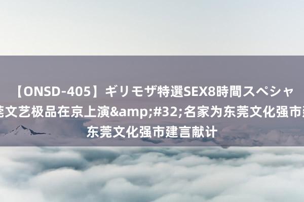 【ONSD-405】ギリモザ特選SEX8時間スペシャル 4 东莞文艺极品在京上演&#32;名家为东莞文化强市建言献计