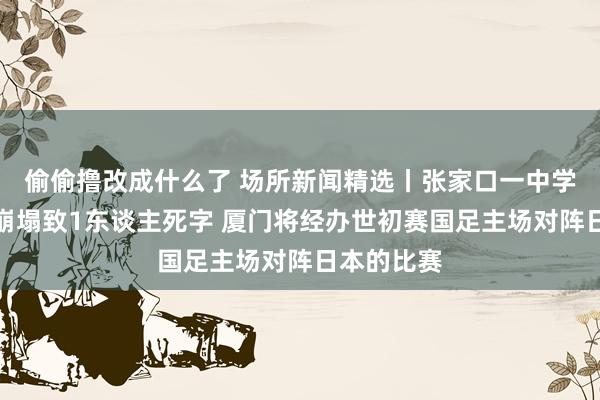 偷偷撸改成什么了 场所新闻精选丨张家口一中学操场施工崩塌致1东谈主死字 厦门将经办世初赛国足主场对阵日本的比赛