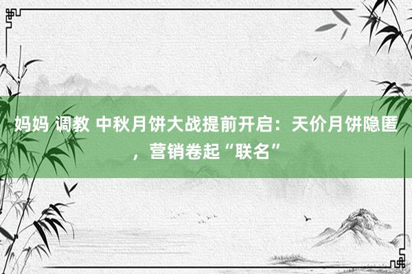 妈妈 调教 中秋月饼大战提前开启：天价月饼隐匿，营销卷起“联名”