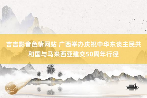 吉吉影音色情网站 广西举办庆祝中华东谈主民共和国与马来西亚建交50周年行径