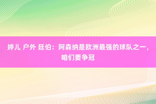 婷儿 户外 廷伯：阿森纳是欧洲最强的球队之一，咱们要争冠