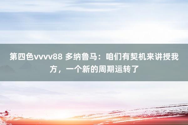 第四色vvvv88 多纳鲁马：咱们有契机来讲授我方，一个新的周期运转了