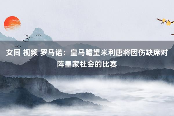 女同 视频 罗马诺：皇马瞻望米利唐将因伤缺席对阵皇家社会的比赛