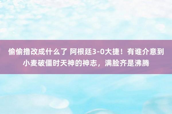 偷偷撸改成什么了 阿根廷3-0大捷！有谁介意到小麦破僵时天神的神志，满脸齐是沸腾