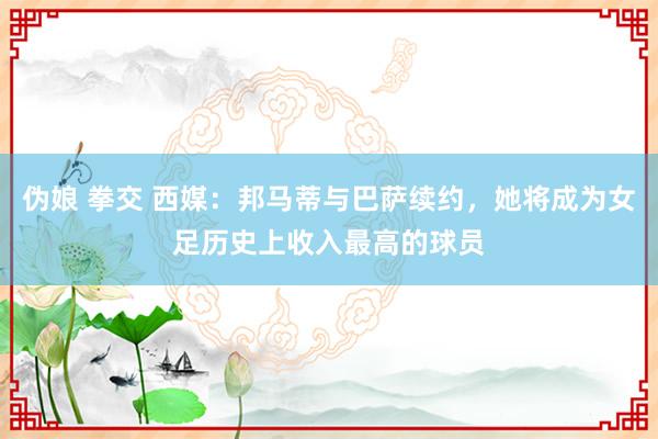 伪娘 拳交 西媒：邦马蒂与巴萨续约，她将成为女足历史上收入最高的球员