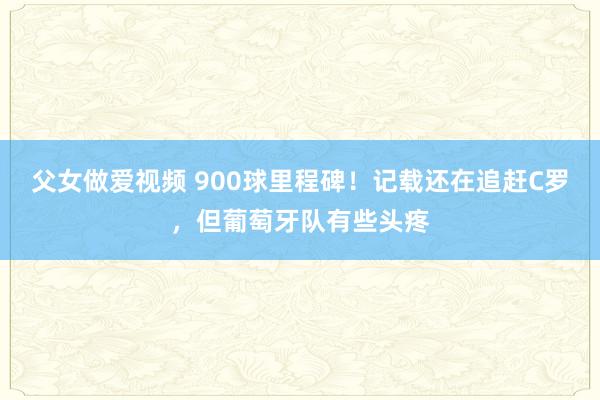 父女做爱视频 900球里程碑！记载还在追赶C罗，但葡萄牙队有些头疼