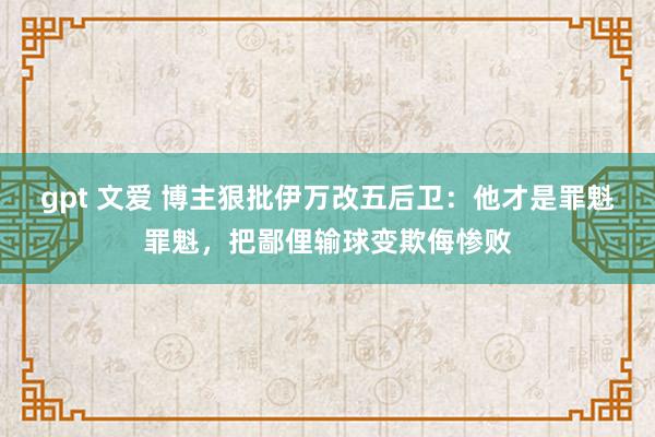 gpt 文爱 博主狠批伊万改五后卫：他才是罪魁罪魁，把鄙俚输球变欺侮惨败