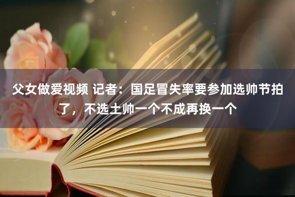 父女做爱视频 记者：国足冒失率要参加选帅节拍了，不选土帅一个不成再换一个