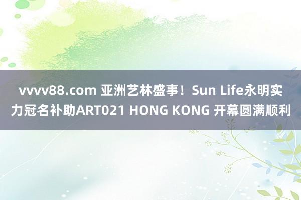 vvvv88.com 亚洲艺林盛事！Sun Life永明实力冠名补助ART021 HONG KONG 开幕圆满顺利