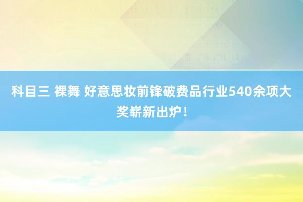 科目三 裸舞 好意思妆前锋破费品行业540余项大奖崭新出炉！