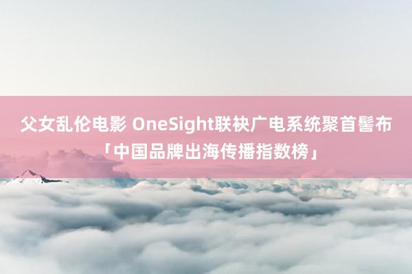 父女乱伦电影 OneSight联袂广电系统聚首髻布「中国品牌出海传播指数榜」