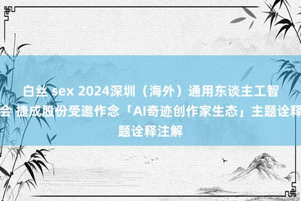 白丝 sex 2024深圳（海外）通用东谈主工智能大会 捷成股份受邀作念「AI奇迹创作家生态」主题诠释注解