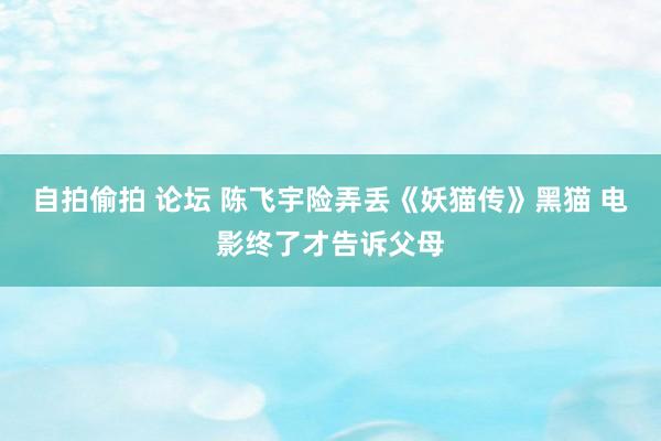 自拍偷拍 论坛 陈飞宇险弄丢《妖猫传》黑猫 电影终了才告诉父母