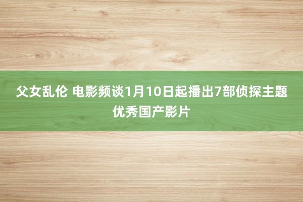 父女乱伦 电影频谈1月10日起播出7部侦探主题优秀国产影片