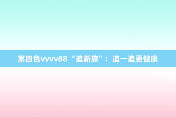 第四色vvvv88 “追新族”：追一追更健康