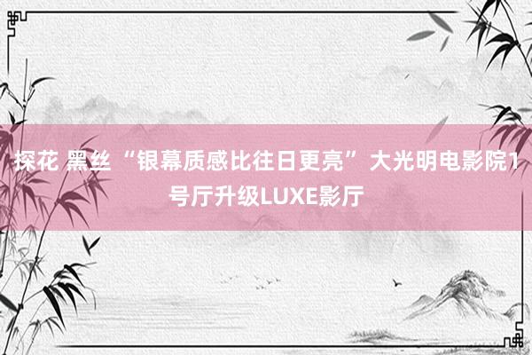 探花 黑丝 “银幕质感比往日更亮” 大光明电影院1号厅升级LUXE影厅