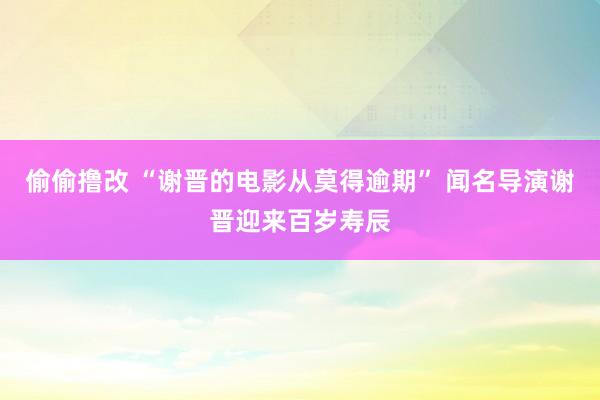 偷偷撸改 “谢晋的电影从莫得逾期” 闻名导演谢晋迎来百岁寿辰