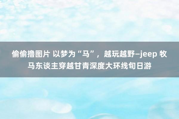 偷偷撸图片 以梦为“马”，越玩越野—jeep 牧马东谈主穿越甘青深度大环线旬日游