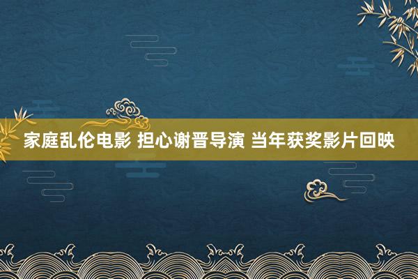 家庭乱伦电影 担心谢晋导演 当年获奖影片回映